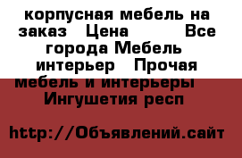 корпусная мебель на заказ › Цена ­ 100 - Все города Мебель, интерьер » Прочая мебель и интерьеры   . Ингушетия респ.